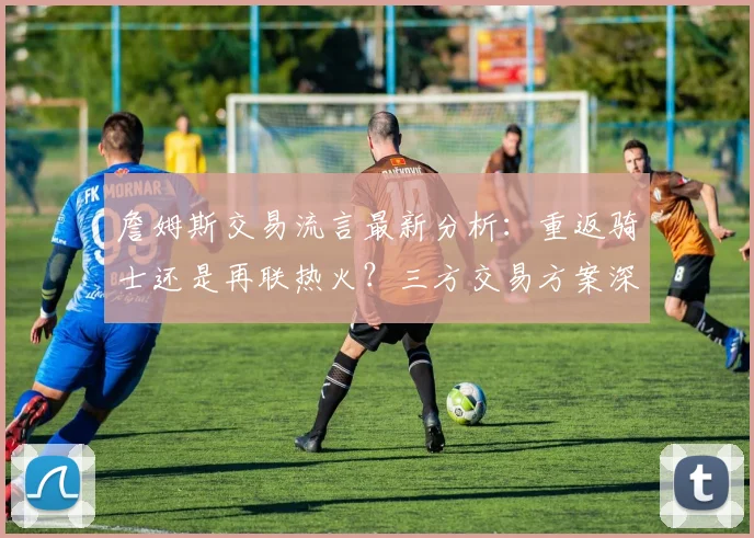 詹姆斯交易流言最新分析：重返骑士还是再联热火？三方交易方案深度解读