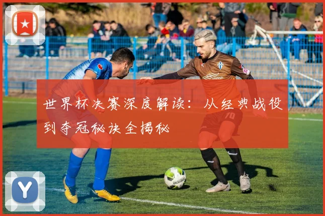 世界杯决赛深度解读:从经典战役到夺冠秘诀全揭秘