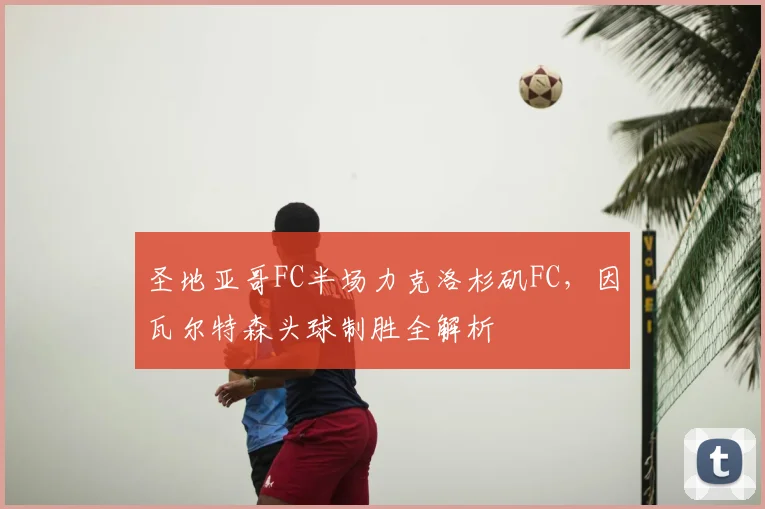 圣地亚哥FC半场力克洛杉矶FC，因瓦尔特森头球制胜全解析