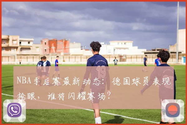 NBA季后赛最新动态：德国球员表现抢眼，谁将闪耀赛场？