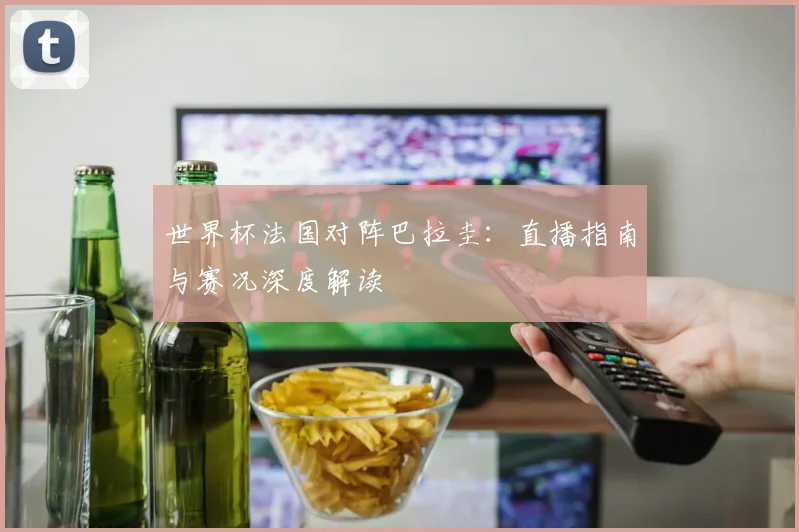 世界杯法国对阵巴拉圭：直播指南与赛况深度解读