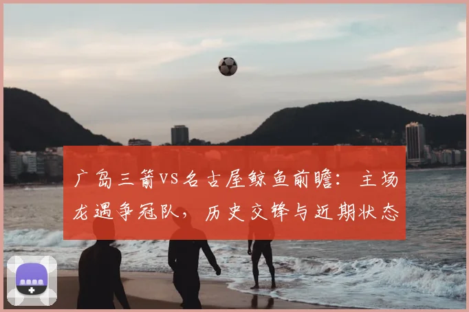 广岛三箭vs名古屋鲸鱼前瞻：主场龙遇争冠队，历史交锋与近期状态全解析