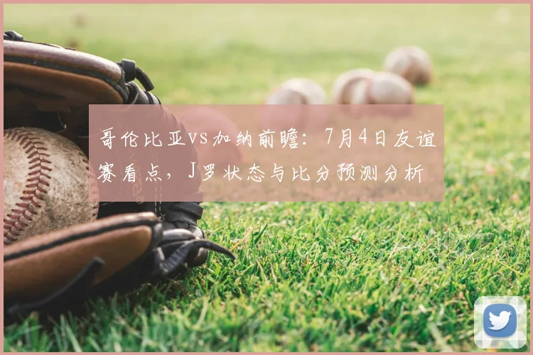 哥伦比亚vs加纳前瞻：7月4日友谊赛看点，J罗状态与比分预测分析