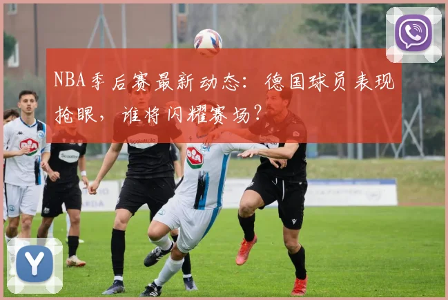 NBA季后赛最新动态:德国球员表现抢眼,谁将闪耀赛场?