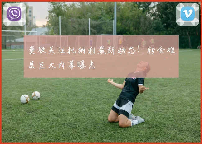 曼联关注托纳利最新动态！转会难度巨大内幕曝光