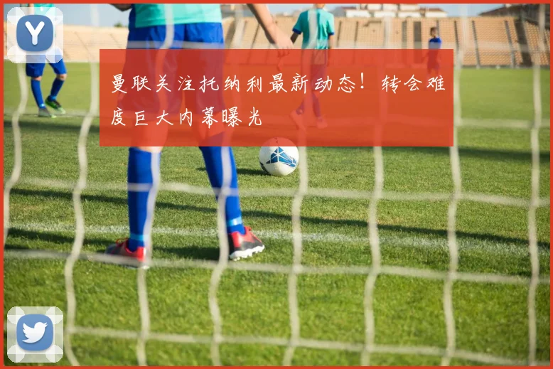 曼联关注托纳利最新动态!转会难度巨大内幕曝光