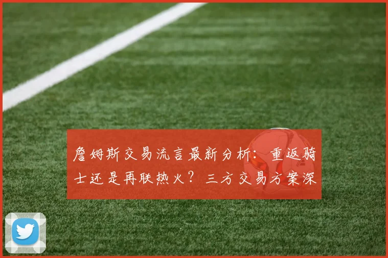 詹姆斯交易流言最新分析:重返骑士还是再联热火?三方交易方案深度解读