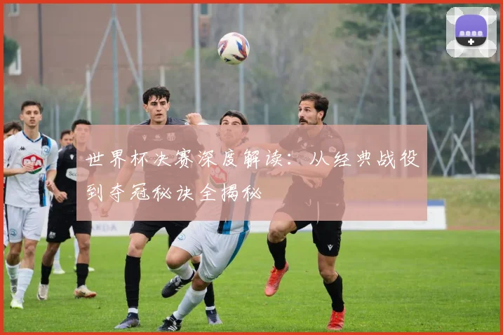 世界杯决赛深度解读：从经典战役到夺冠秘诀全揭秘